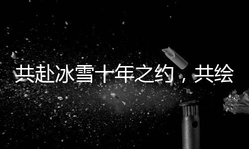 共赴冰雪十年之约,共绘产业全球宏图 2025年国际冬季运动博览会将启