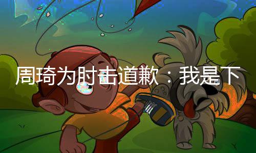 周琦为肘击道歉:我是下意识反应 不是故意的