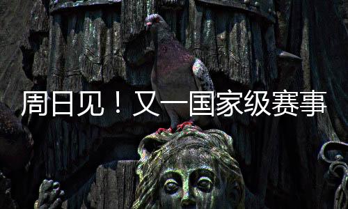 周日见!又一国家级赛事来啦!