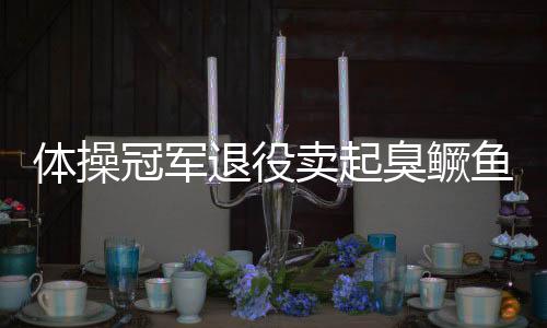 体操冠军退役卖起臭鳜鱼 他拒绝再被别人安排人生