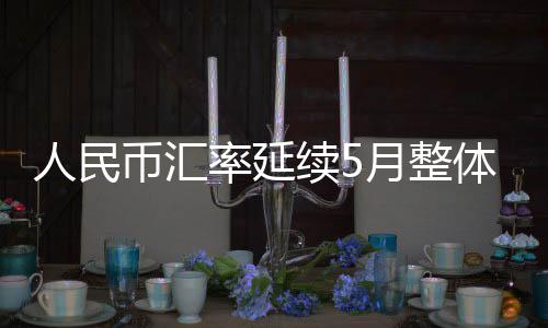 人民币汇率延续5月整体节奏继续攀升 离岸汇率突破6.8关口