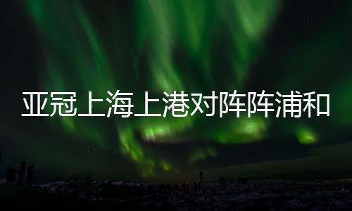 亚冠上海上港对阵阵浦和红钻只求一胜 第2回合全力以赴