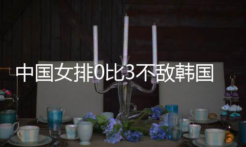 中国女排0比3不敌韩国 郎平：中国女排非想象中强