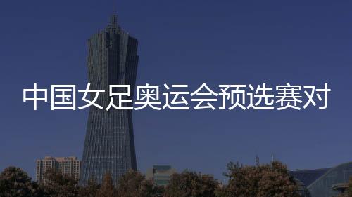 中国女足奥运会预选赛对韩国 中韩女足比赛时间确定