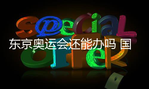 东京奥运会还能办吗 国际奥委会主席巴赫回应
