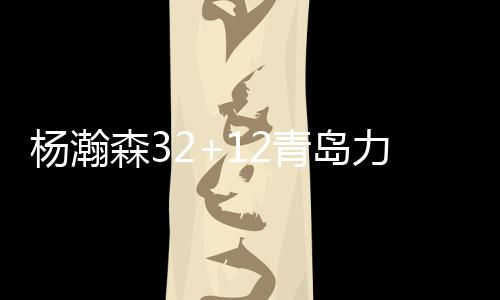 杨瀚森32+12青岛力克北控 卡巴21分江苏负深圳