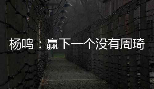 杨鸣：赢下一个没有周琦的广东队参考价值不大