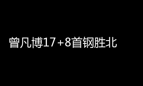 曾凡博17+8首钢胜北控 阿不都26+11新疆胜上海