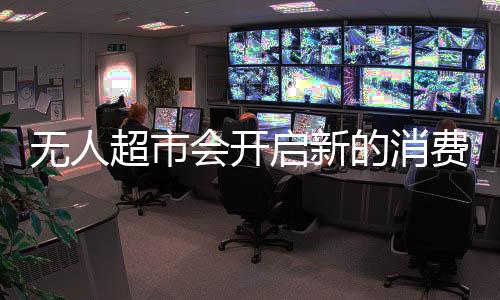 无人超市会开启新的消费需求与新的商业模式吗