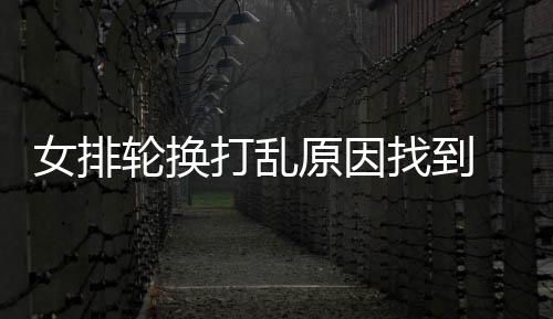 女排轮换打乱原因找到 龚翔宇发声 王媛媛祝福