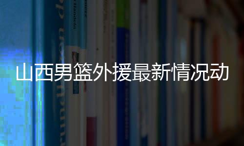 山西男篮外援最新情况动态消息：签约托马斯 力争杀进cba季后赛