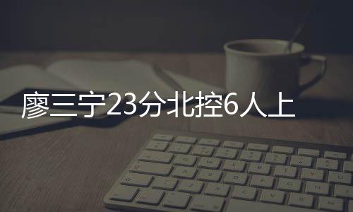 廖三宁23分北控6人上双胜福建 四川不敌首钢
