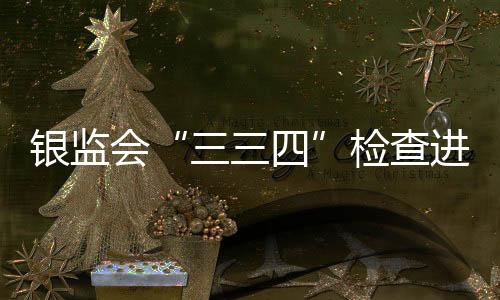 银监会“三三四”检查进入新阶段 银行三大领域乱象将受整治