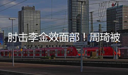 肘击李金效面部！周琦被停赛两场 罚款10万元
