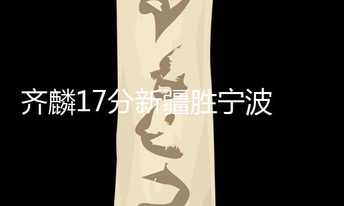 齐麟17分新疆胜宁波 盖利40+7+8山东险胜天津